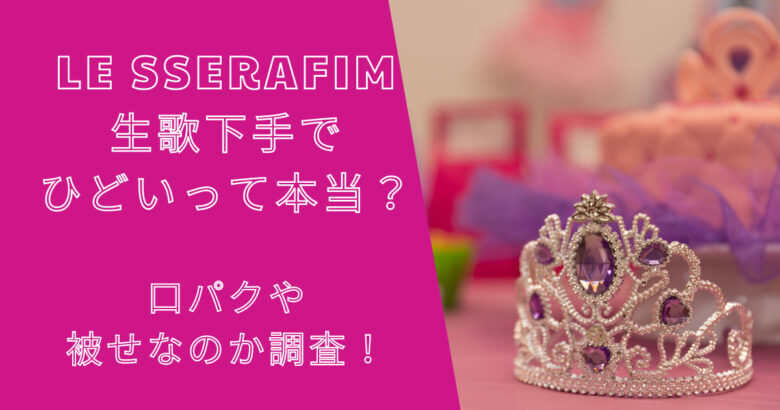 ルセラフィムは生歌下手でひどいって本当？口パクや被せなのか調査！