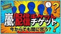 嵐 配信チケット、今からでも間に合う？