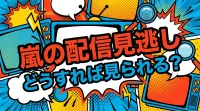 嵐の配信見逃し、どうすれば見られる？