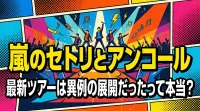 嵐のセトリとアンコール、最新ツアーは異例の展開だったって本当？