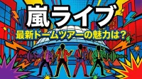 嵐ライブ、最新ドームツアーの魅力は？
