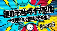 嵐のラストライブ配信は一体何時まで視聴できたの？