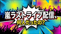 嵐ラストライブ配信、何人だったの？