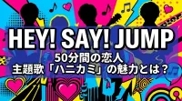 Hey! Say! JUMP 50分間の恋人 主題歌「ハニカミ」の魅力とは？