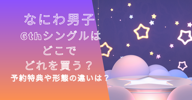 なにわ男子6thシングルはどこでどれを買う？予約特典や形態の違いは？